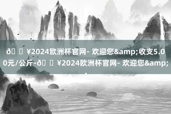 🔥2024欧洲杯官网- 欢迎您&收支5.00元/公斤-🔥2024欧洲杯官网- 欢迎您&