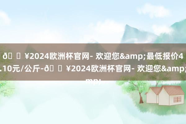 🔥2024欧洲杯官网- 欢迎您&最低报价4.10元/公斤-🔥2024欧洲杯官网- 欢迎您&