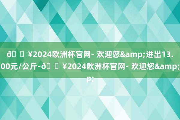 🔥2024欧洲杯官网- 欢迎您&进出13.00元/公斤-🔥2024欧洲杯官网- 欢迎您&