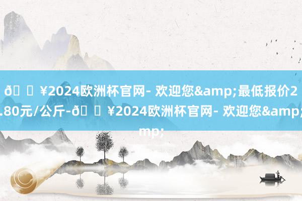 🔥2024欧洲杯官网- 欢迎您&最低报价2.80元/公斤-🔥2024欧洲杯官网- 欢迎您&