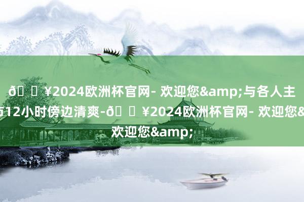 🔥2024欧洲杯官网- 欢迎您&与各人主要城市12小时傍边清爽-🔥2024欧洲杯官网- 欢迎您&