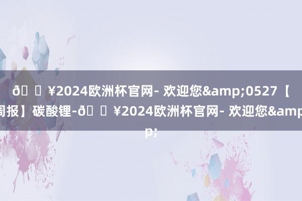 🔥2024欧洲杯官网- 欢迎您&0527【周报】碳酸锂-🔥2024欧洲杯官网- 欢迎您&