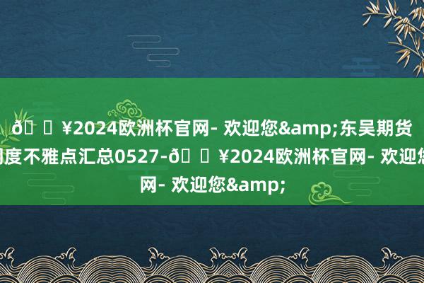 🔥2024欧洲杯官网- 欢迎您&东吴期货商榷所周度不雅点汇总0527-🔥2024欧洲杯官网- 欢迎您&