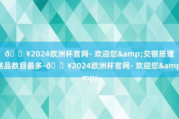 🔥2024欧洲杯官网- 欢迎您&交银搭理居品数目最多-🔥2024欧洲杯官网- 欢迎您&