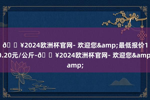 🔥2024欧洲杯官网- 欢迎您&最低报价10.20元/公斤-🔥2024欧洲杯官网- 欢迎您&