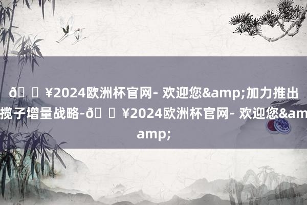 🔥2024欧洲杯官网- 欢迎您&加力推出一揽子增量战略-🔥2024欧洲杯官网- 欢迎您&