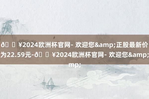 🔥2024欧洲杯官网- 欢迎您&正股最新价为22.59元-🔥2024欧洲杯官网- 欢迎您&