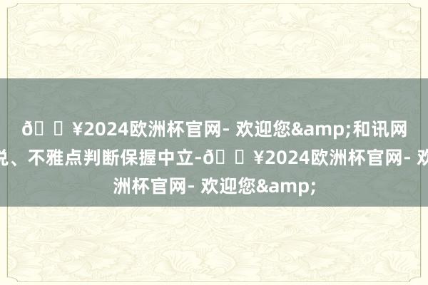 🔥2024欧洲杯官网- 欢迎您&和讯网站对文中述说、不雅点判断保握中立-🔥2024欧洲杯官网- 欢迎您&