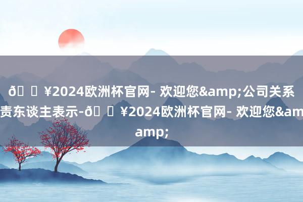 🔥2024欧洲杯官网- 欢迎您&公司关系负责东谈主表示-🔥2024欧洲杯官网- 欢迎您&