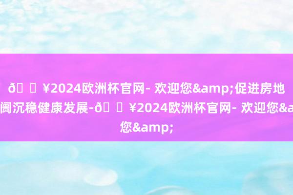 🔥2024欧洲杯官网- 欢迎您&促进房地产阛阓沉稳健康发展-🔥2024欧洲杯官网- 欢迎您&