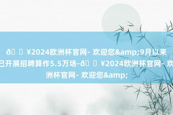 🔥2024欧洲杯官网- 欢迎您&9月以来各地各高校已开展招聘算作5.5万场-🔥2024欧洲杯官网- 欢迎您&