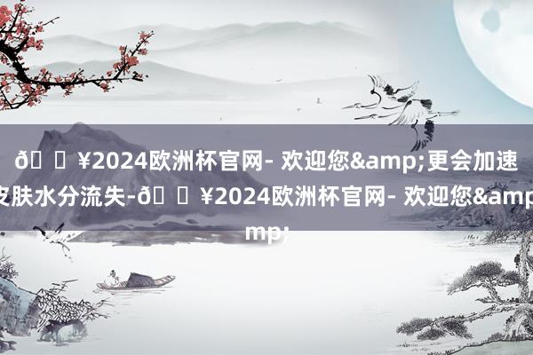 🔥2024欧洲杯官网- 欢迎您&更会加速皮肤水分流失-🔥2024欧洲杯官网- 欢迎您&