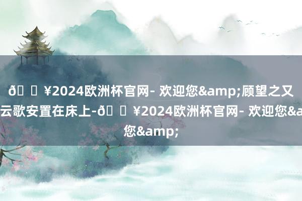 🔥2024欧洲杯官网- 欢迎您&顾望之又将顾云歌安置在床上-🔥2024欧洲杯官网- 欢迎您&