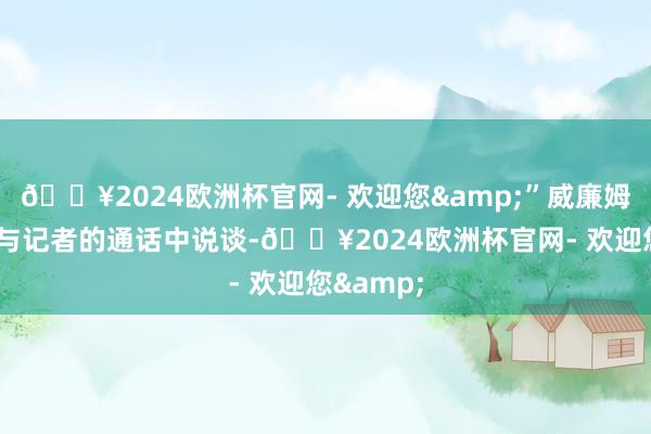 🔥2024欧洲杯官网- 欢迎您&”威廉姆斯在9月与记者的通话中说谈-🔥2024欧洲杯官网- 欢迎您&