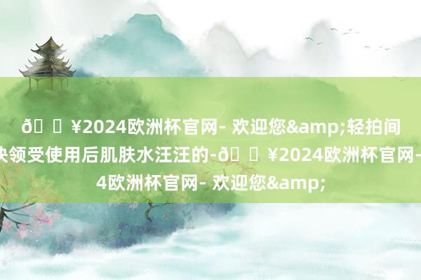 🔥2024欧洲杯官网- 欢迎您&轻拍间即可被肌肤赶快领受使用后肌肤水汪汪的-🔥2024欧洲杯官网- 欢迎您&