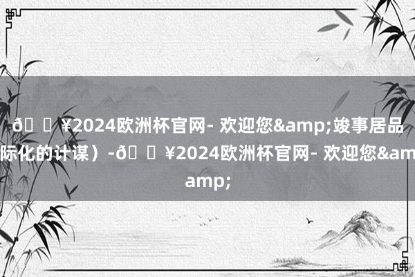 🔥2024欧洲杯官网- 欢迎您&竣事居品国际化的计谋）-🔥2024欧洲杯官网- 欢迎您&