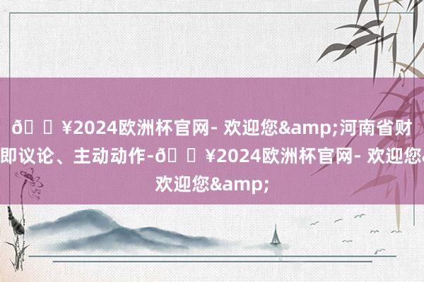 🔥2024欧洲杯官网- 欢迎您&河南省财政厅速即议论、主动动作-🔥2024欧洲杯官网- 欢迎您&