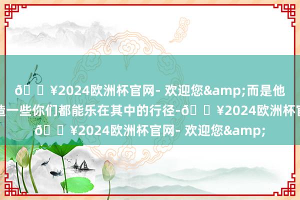 🔥2024欧洲杯官网- 欢迎您&而是他会经心去发现或创造一些你们都能乐在其中的行径-🔥2024欧洲杯官网- 欢迎您&