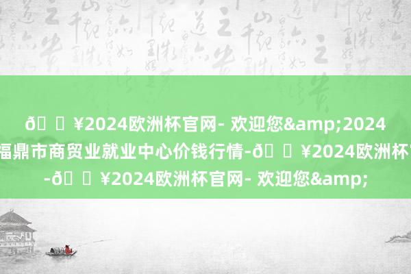 🔥2024欧洲杯官网- 欢迎您&2024年12月11日福建省福鼎市商贸业就业中心价钱行情-🔥2024欧洲杯官网- 欢迎您&