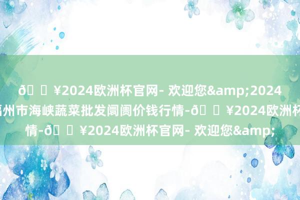 🔥2024欧洲杯官网- 欢迎您&2024年12月11日福建省福州市海峡蔬菜批发阛阓价钱行情-🔥2024欧洲杯官网- 欢迎您&