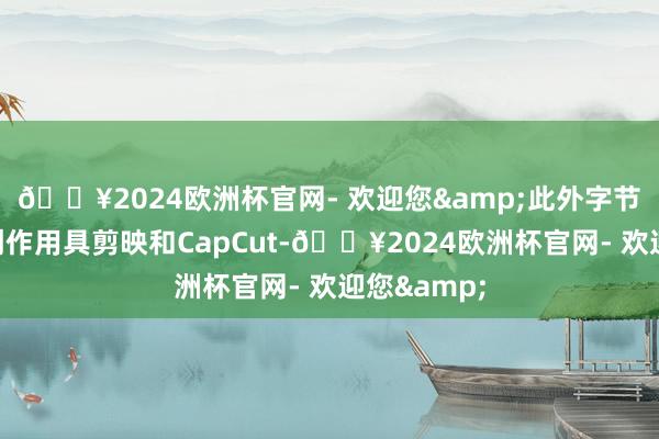 🔥2024欧洲杯官网- 欢迎您&此外字节高出旗下创作用具剪映和CapCut-🔥2024欧洲杯官网- 欢迎您&