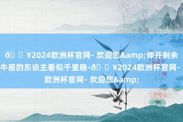 🔥2024欧洲杯官网- 欢迎您&伸开剩余68%金牛座金牛座的东谈主看似千里稳-🔥2024欧洲杯官网- 欢迎您&