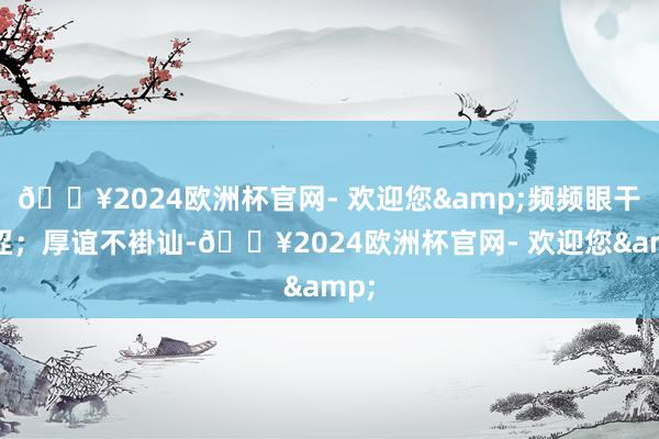 🔥2024欧洲杯官网- 欢迎您&频频眼干眼涩；厚谊不褂讪-🔥2024欧洲杯官网- 欢迎您&