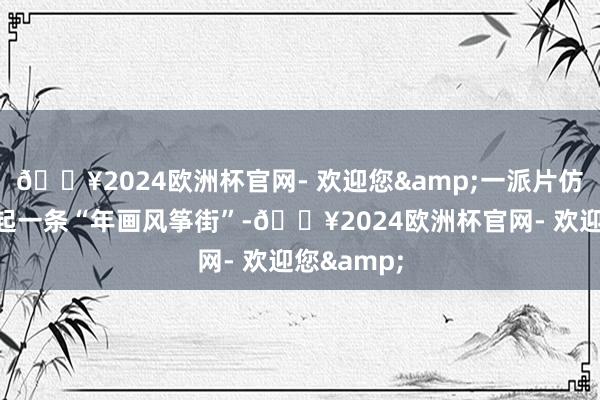 🔥2024欧洲杯官网- 欢迎您&一派片仿古建筑串起一条“年画风筝街”-🔥2024欧洲杯官网- 欢迎您&