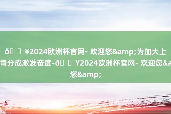 🔥2024欧洲杯官网- 欢迎您&为加大上市公司分成激发奋度-🔥2024欧洲杯官网- 欢迎您&