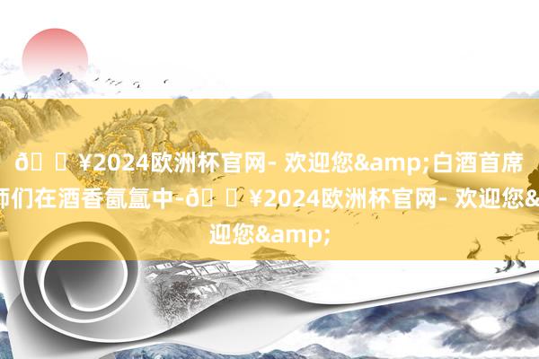 🔥2024欧洲杯官网- 欢迎您&白酒首席品酒师们在酒香氤氲中-🔥2024欧洲杯官网- 欢迎您&