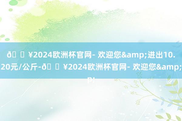 🔥2024欧洲杯官网- 欢迎您&进出10.20元/公斤-🔥2024欧洲杯官网- 欢迎您&