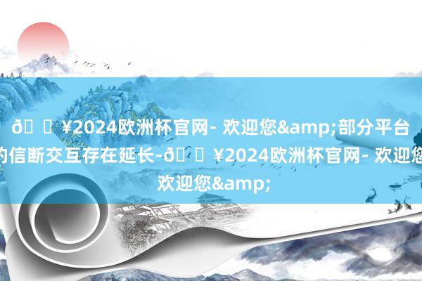 🔥2024欧洲杯官网- 欢迎您&部分平台与银行的信断交互存在延长-🔥2024欧洲杯官网- 欢迎您&