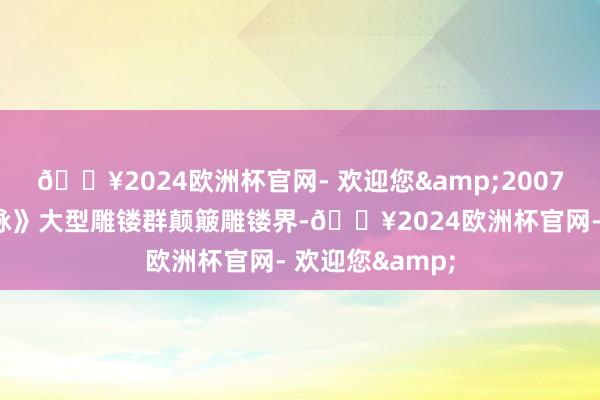 🔥2024欧洲杯官网- 欢迎您&2007年以《中原龙脉》大型雕镂群颠簸雕镂界-🔥2024欧洲杯官网- 欢迎您&