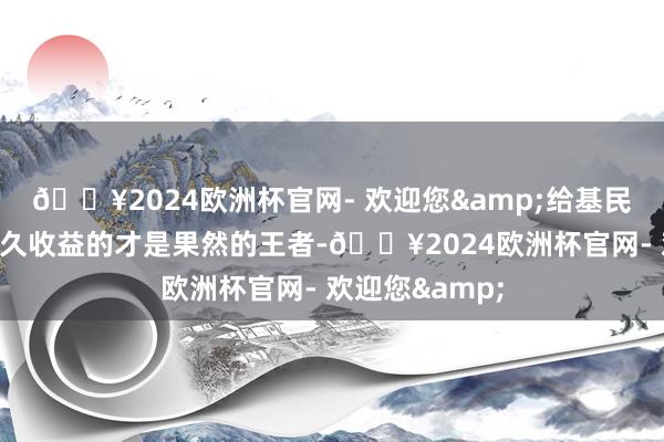 🔥2024欧洲杯官网- 欢迎您&给基民创造可不竭永久收益的才是果然的王者-🔥2024欧洲杯官网- 欢迎您&