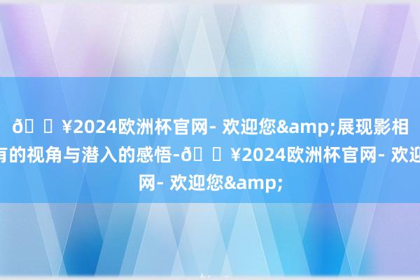 🔥2024欧洲杯官网- 欢迎您&展现影相东谈主独有的视角与潜入的感悟-🔥2024欧洲杯官网- 欢迎您&