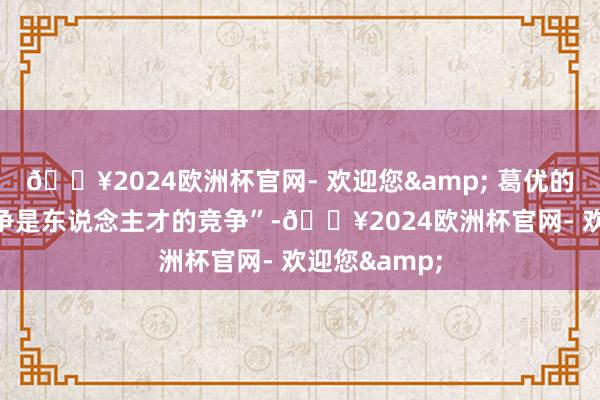 🔥2024欧洲杯官网- 欢迎您& 葛优的“21世纪竞争是东说念主才的竞争”-🔥2024欧洲杯官网- 欢迎您&