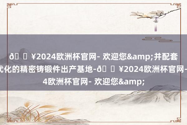 🔥2024欧洲杯官网- 欢迎您&并配套开荒了大型当代化的精密铸锻件出产基地-🔥2024欧洲杯官网- 欢迎您&