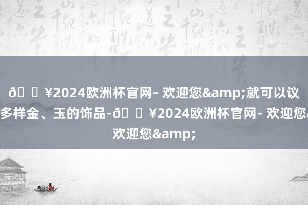 🔥2024欧洲杯官网- 欢迎您&就可以议论一下多样金、玉的饰品-🔥2024欧洲杯官网- 欢迎您&