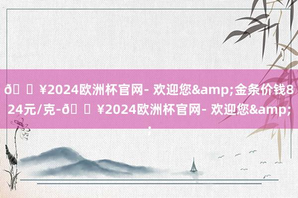 🔥2024欧洲杯官网- 欢迎您&金条价钱824元/克-🔥2024欧洲杯官网- 欢迎您&