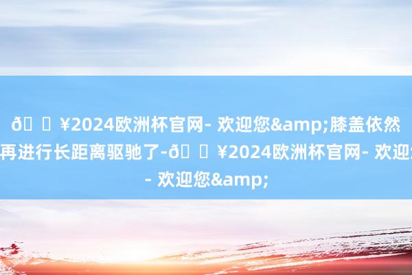 🔥2024欧洲杯官网- 欢迎您&膝盖依然无法撑捏再进行长距离驱驰了-🔥2024欧洲杯官网- 欢迎您&